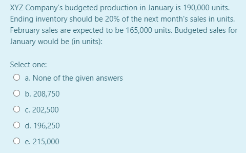 XYZ Company's budgeted production in January is 190,000 units.
Ending inventory should be 20% of the next month's sales in units.
February sales are expected to be 165,000 units. Budgeted sales for
January would be (in units):
Select one:
O a. None of the given answers
O b. 208,750
O c. 202,500
O d. 196,250
O e. 215,000
