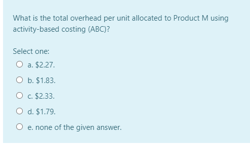 What is the total overhead per unit allocated to Product M using
activity-based costing (ABC)?
Select one:
O a. $2.27.
O b. $1.83.
O c. $2.33.
O d. $1.79.
O e. none of the given answer.
