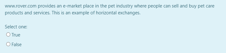 www.rover.com provides an e-market place in the pet industry where people can sell and buy pet care
products and services. This is an example of horizontal exchanges.
Select one:
O True
O False
