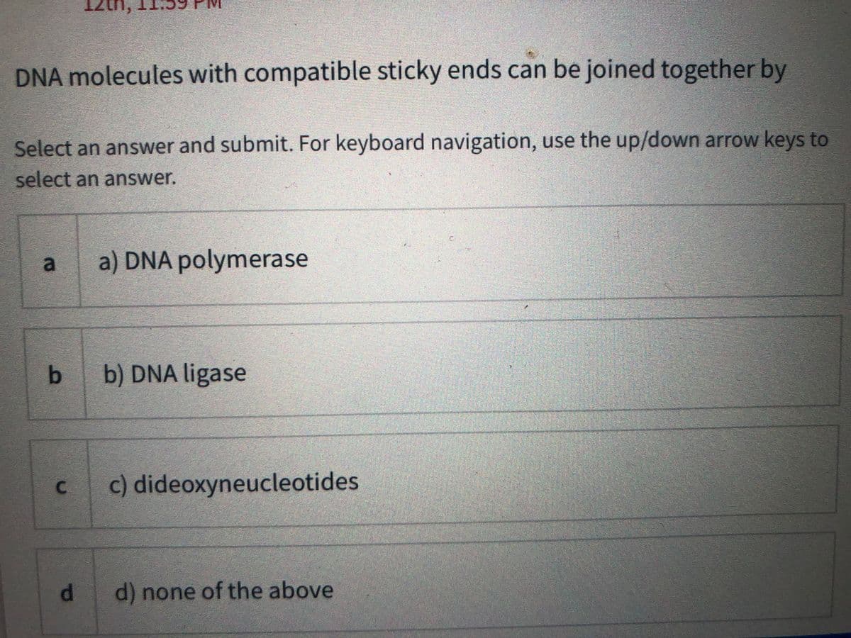 12th
DNA molecules with compatible sticky ends can be joined together by
Select an answer and submit. For keyboard navigation, use the up/down arrow keys to
select an answer.
a) DNA polymerase
b.
b) DNA ligase
c) dideoxyneucleotides
d.
d) none of the above
C.
