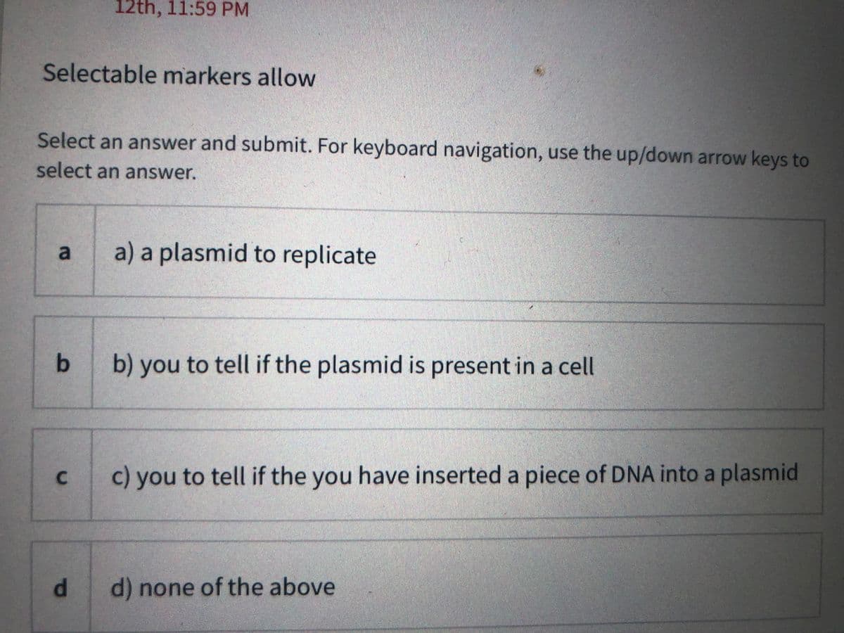 12th, 11:59 PM
Selectable markers allow
Select an answer and submit. For keyboard navigation, use the up/down arrow keys to
select an answer.
a) a plasmid to replicate
b) you to tell if the plasmid is present in a cell
c) you to tell if the you have inserted a piece of DNA into a plasmid
d) none of the above
a.
1o
C.
dl
