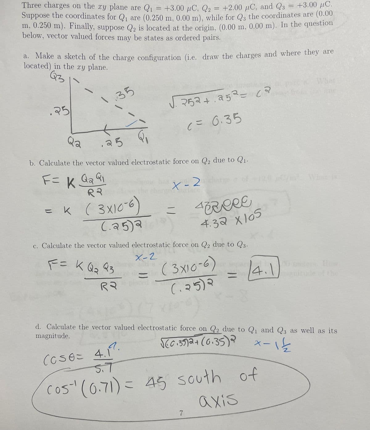 Three charges on the xy plane are Q = +3.00 µC, Q2 = +2.00 µC, and Q3
Suppose the coordinates for Q, are (0.250 m. 0.00 m), while for Q3 the coordinates are (0.00
m, 0.250 m). Finally, suppose Q2 is located at the origin, (0.00 m, 0.00 m). In the question
= +3.00 µC.
below, vector valued forces may be states as ordered pairs.
a. Make a sketch of the charge configuration (i.e. draw the charges and where they are
located) in the
xy plane.
What
35
25
J. 252+.252= c?
c= 0.35
Qa
b. Calculate the vector valued electrostatic force o Q2 due to Q1.
F=
t-2
urface
of 120 /m Wt i
( 3X10-6)
C.25)a
ニ
4.32 x105
c. Calculate the vector valued electrostatic force on Q2 due to Q3.
FニKQs 93
X-2
( 3x10-6)
4.1
00 meters Ho
ninude of the
こ
%3D
Rマ
(. २5)२
d. Calculate the vector valued electrostatic force on Q2 due to Qu and Q3 as well as its
magnitude.
Scc.35)2+(6.35)?
CCseこ 4.7.
5.7
×ー\と
cos" (6.71) = 45 south of
axis
C
