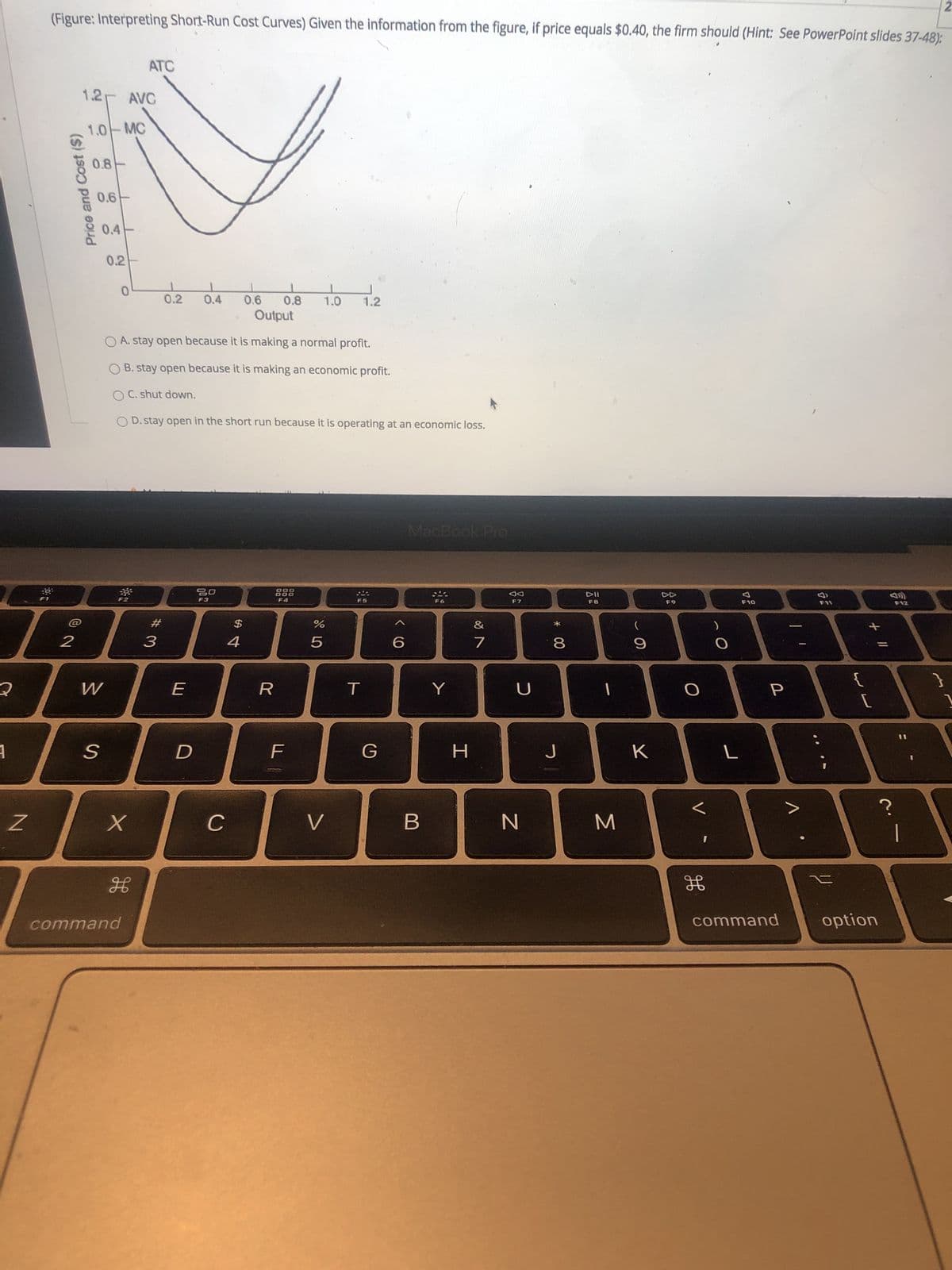 Price and Cost ($)
2.
(Figure: Interpreting Short-Run Cost Curves) Given the information from the figure, if price equals $0.40, the firm should (Hint: See PowerPoint slides 37-48):
ATC
1.2
AVG
1.0 MC
0.8
0.6
0.4
0.2
0.2
0.4
0.8
1.2
Output
O A. stay open because it is making a normal profit.
O B. stay open because it is making an economic profit.
O C. shut down.
O D. stay open in the short run because it is operating at an economic loss.
MacBook Pro
888
F4
DD
F7
F3
F8
F10
F12
$
4
#
*
3.
9.
7.
8.
R
K
H
C
B.
N
command
command
option
