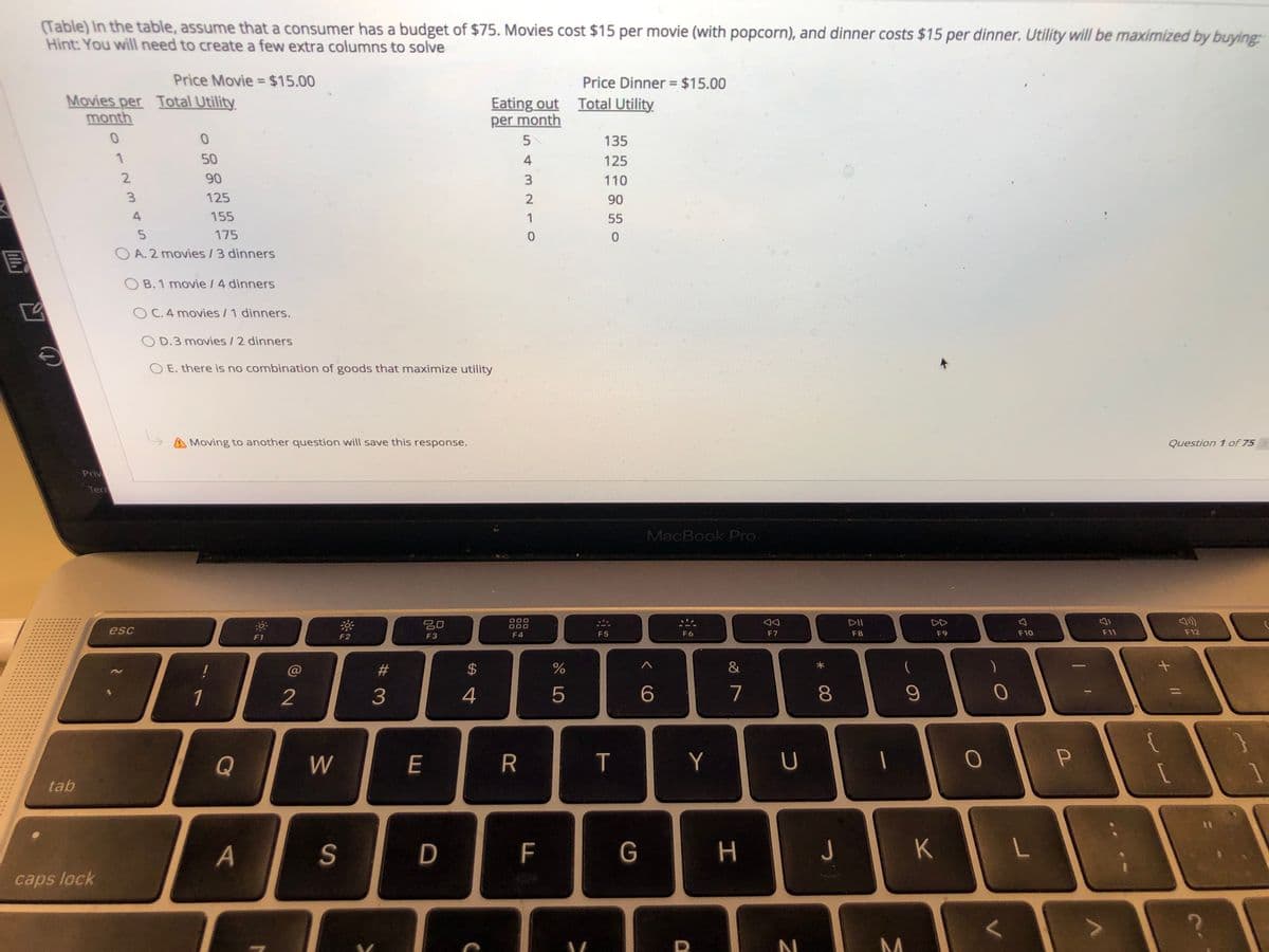 (Table) In the table, assume that a consumer has a budget of $75. Movies cost $15 per movie (with popcorn), and dinner costs $15 per dinner. Utility will be maximized by buying
Hint: You will need to create a few extra columns to solve
Price Movie = $15.00
Price Dinner = $15.00
Movies per Total Utility
month
Eating out Total Utility
per month
5
135
50
4
125
2
90
110
125
2
90
4
155
1
55
175
O A. 2 movies /3 dinners
O B. 1 movie / 4 dinners
O C.4 movies / 1 dinners.
O D.3 movies /2 dinners
O E. there is no combination of goods that maximize utility
Moving to another question will save this response.
Question 1 of 75
Priv
Terr
MacBook Pro
吕0
DII
DD
esc
F4
F5
F6
F7
F8
F9
F10
F11
F12
F1
F2
F3
%23
24
&
1
2
4
5
7
8.
{
Q
W
E
R
Y
tab
D
F
G
つ
K
caps lock
P
# 3
