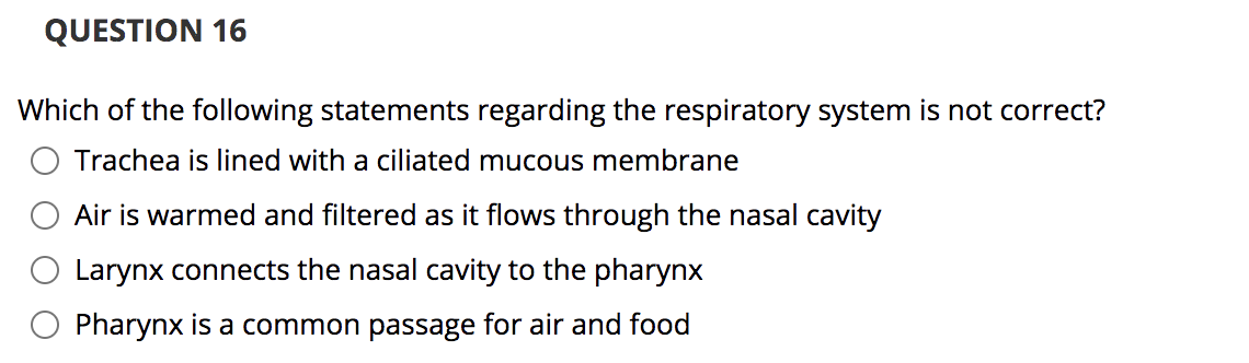 QUESTION 16
Which of the following statements regarding the respiratory system is not correct?
Trachea is lined with a ciliated mucous membrane
Air is warmed and filtered as it flows through the nasal cavity
Larynx connects the nasal cavity to the pharynx
Pharynx is a common passage for air and food

