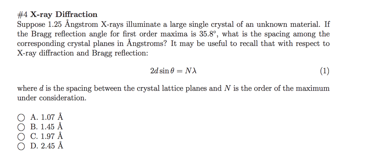 #4 X-ray Diffraction
Suppose 1.25 Ångstrom X-rays illuminate a large single crystal of an unknown material. If
the Bragg reflection angle for first order maxima is 35.8°, what is the spacing among the
corresponding crystal planes in Ångstroms? It may be useful to recall that with respect to
X-ray diffraction and Bragg reflection:
2d sin 0
NA
(1)
where d is the spacing between the crystal lattice planes and N is the order of the maximum
under consideration.
О А. 1.07 A
В. 1.45 А
С. 1.97 A
D. 2.45 Å
