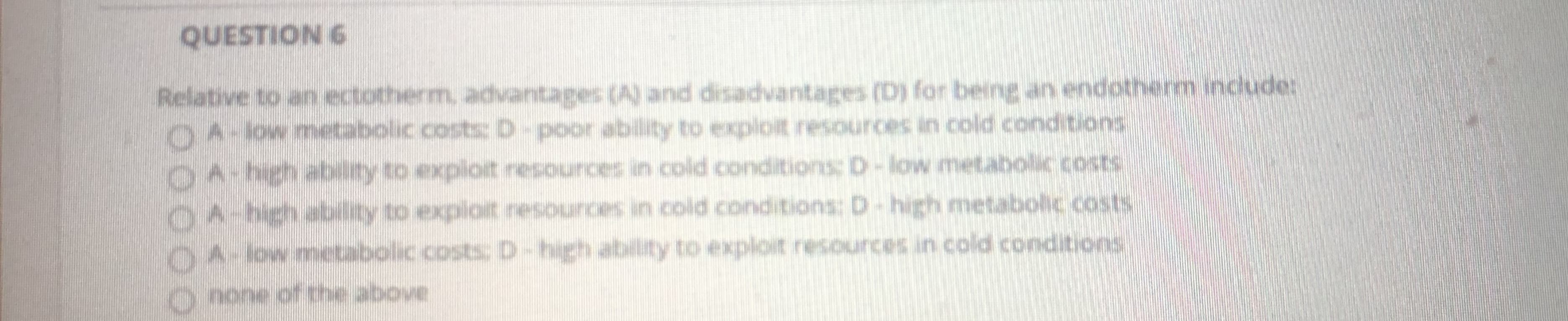 QUESTION 6
Relative to an ectotherm, advantages (A) and disadvantages (D) for being an endothern indude:
OA-low metabolic costs: D-poor ability to exploit resources in cold conditions
OA-hghability to exploit resources in cold conditions:D-low metabollic costs
OA-bghability to exploit nesounces in cold conditions: D-high metabolic .costs
O4-owmecabolic costs: D-high ability to exploit resources in cold conditions
o none of the above
