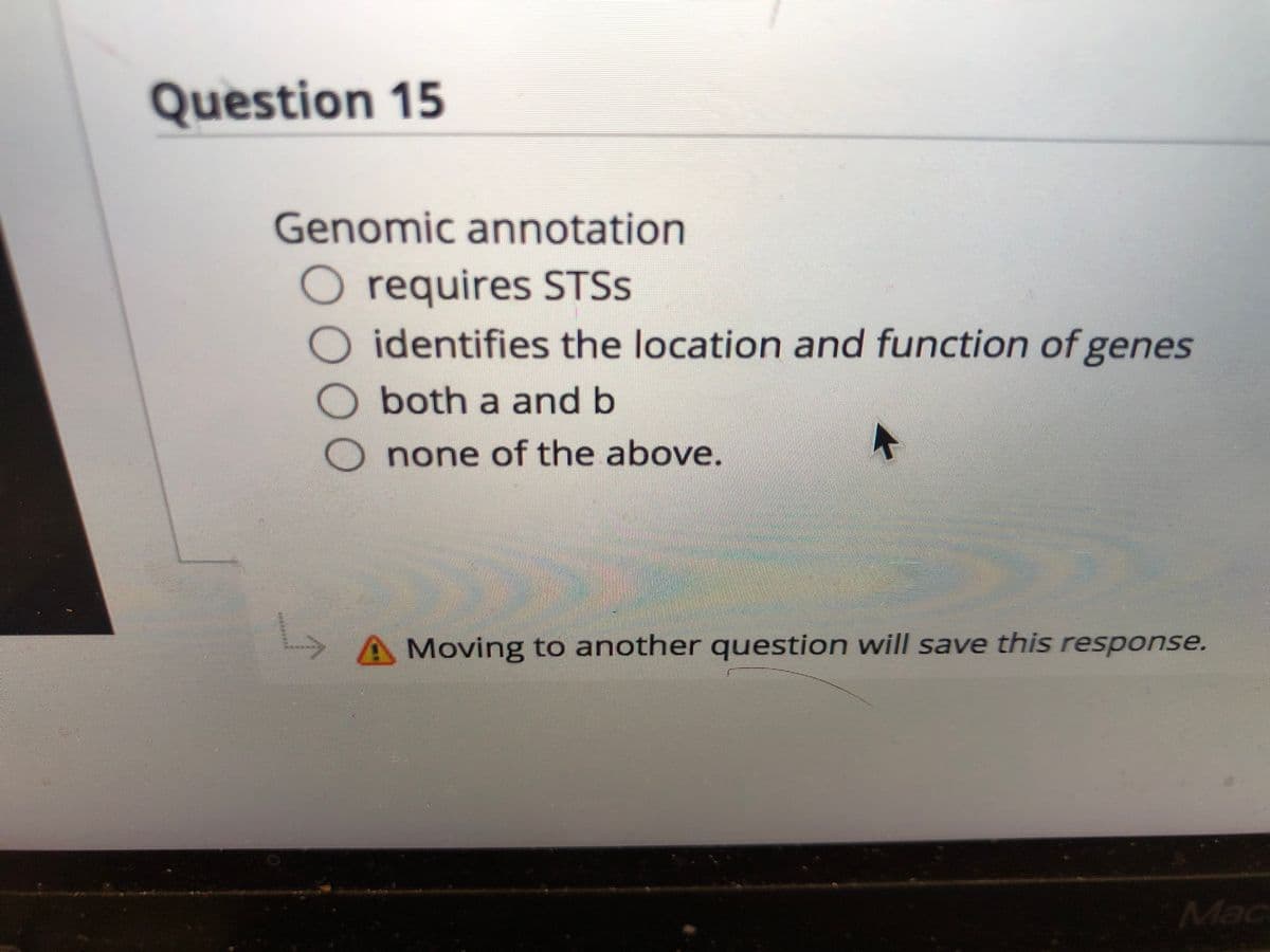 Question 15
Genomic annotation
O requires STSS
identifies the location and function of genes
Oboth a and b
none of the above.
A Moving to another question will save this response.
Mac
0000
