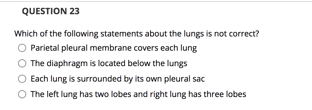 QUESTION 23
Which of the following statements about the lungs is not correct?
Parietal pleural membrane covers each lung
The diaphragm is located below the lungs
Each lung is surrounded by its own pleural sac
The left lung has two lobes and right lung has three lobes
