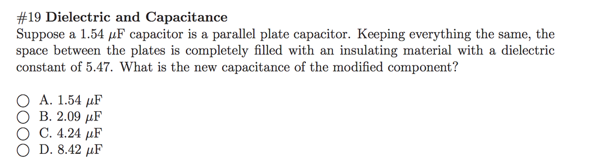 #19 Dielectric and Capacitance
Suppose a 1.54 µF capacitor is a parallel plate capacitor. Keeping everything the same, the
space between the plates is completely filled with an insulating material with a dielectric
constant of 5.47. What is the new capacitance of the modified component?
А. 1.54 рF
В. 2.09 F
С. 4.24 pF
D. 8.42 µF
