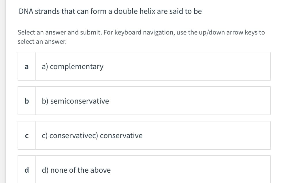 DNA strands that can form a double helix are said to be
Select an answer and submit. For keyboard navigation, use the up/down arrow keys to
select an answer.
a
a) complementary
b) semiconservative
c) conservativec) conservative
d.
d) none of the above
