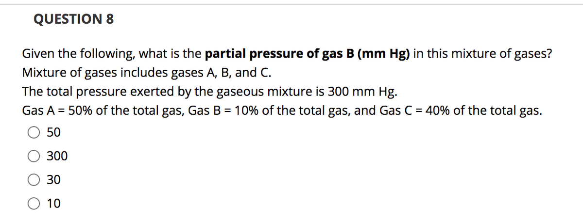 QUESTION 8
Given the following, what is the partial pressure of gas B (mm Hg) in this mixture of gases?
Mixture of gases includes gases A, B, and C.
The total pressure exerted by the gaseous mixture is 300 mm Hg.
Gas A =
50% of the total gas, Gas B = 10% of the total gas, and Gas C = 40% of the total gas.
50
300
30
O 10
