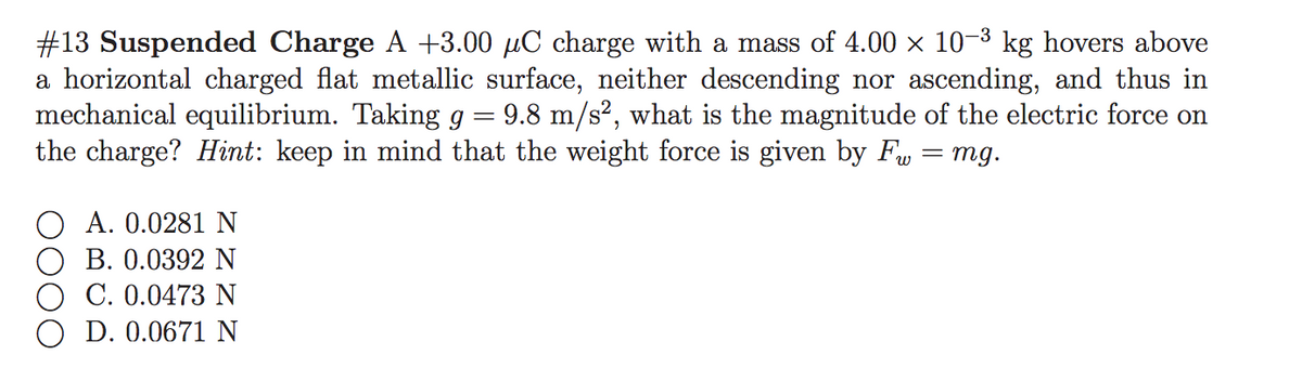 #13 Suspended Charge A +3.00 µC charge with a mass of 4.00 x 10-3 kg hovers above
a horizontal charged flat metallic surface, neither descending nor ascending, and thus in
mechanical equilibrium. Taking g = 9.8 m/s², what is the magnitude of the electric force on
the charge? Hint: keep in mind that the weight force is given by F, = mg.
A. 0.0281 N
B. 0.0392 N
C. 0.0473 N
D. 0.0671 N
