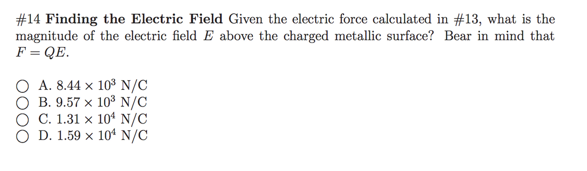 #14 Finding the Electric Field Given the electric force calculated in #13, what is the
magnitude of the electric field E above the charged metallic surface? Bear in mind that
F = QE.
A. 8.44 x 103 N/C
B. 9.57 x 103 N/C
O C. 1.31 × 104 N/C
D. 1.59 x 104 N/C
