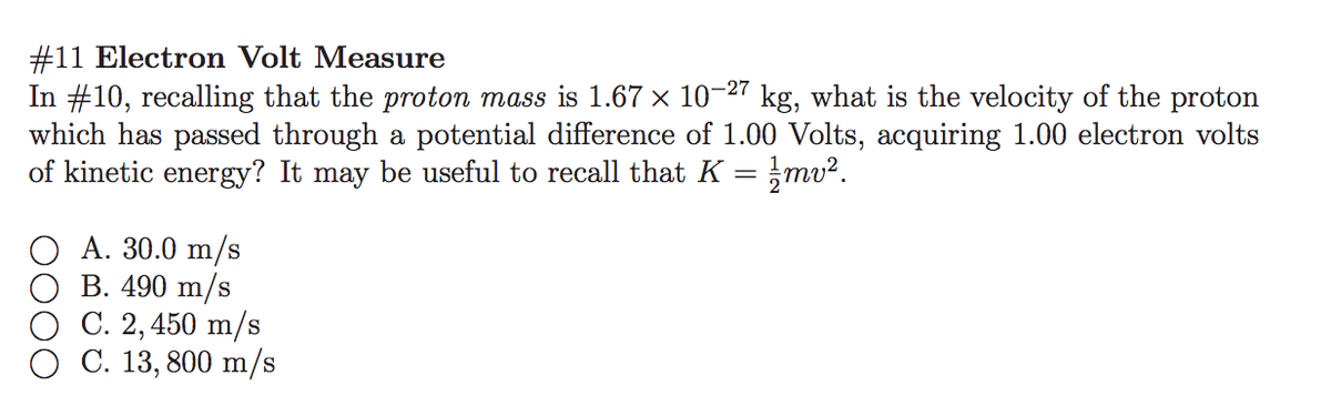#11 Electron Volt Measure
In #10, recalling that the proton mass is 1.67 × 10-27 kg, what is the velocity of the proton
which has passed through a potential difference of 1.00 Volts, acquiring 1.00 electron volts
of kinetic energy? It may be useful to recall that K
mv².
A. 30.0 m/s
В. 490 m/s
С. 2, 450 m/s
C. 13, 800 m/s
