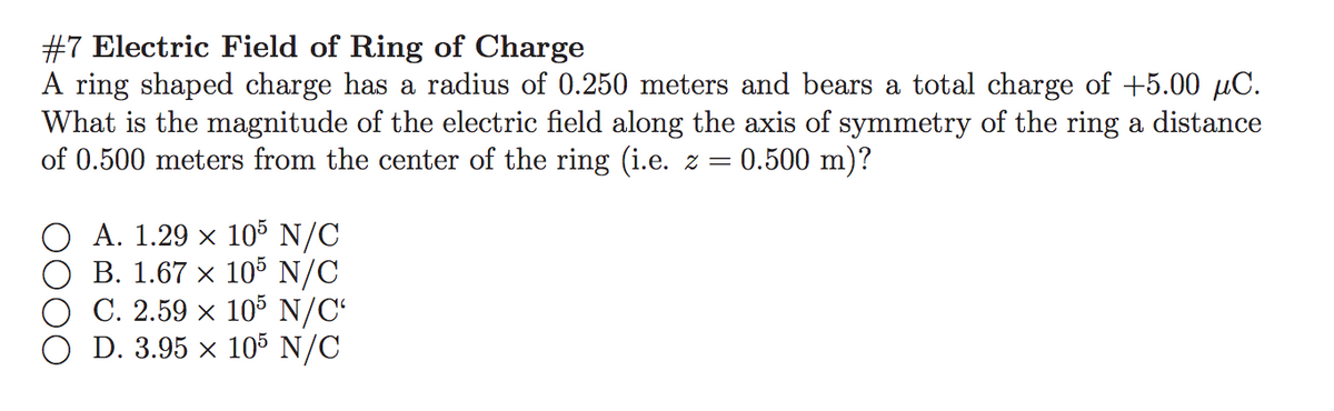 #7 Electric Field of Ring of Charge
A ring shaped charge has a radius of 0.250 meters and bears a total charge of +5.00 µC.
What is the magnitude of the electric field along the axis of symmetry of the ring a distance
of 0.500 meters from the center of the ring (i.e. z = 0.500 m)?
O A. 1.29 x 105 N/C
B. 1.67 x 105 N/C
C. 2.59 × 105 N/C“
O D. 3.95 × 105 N/C
