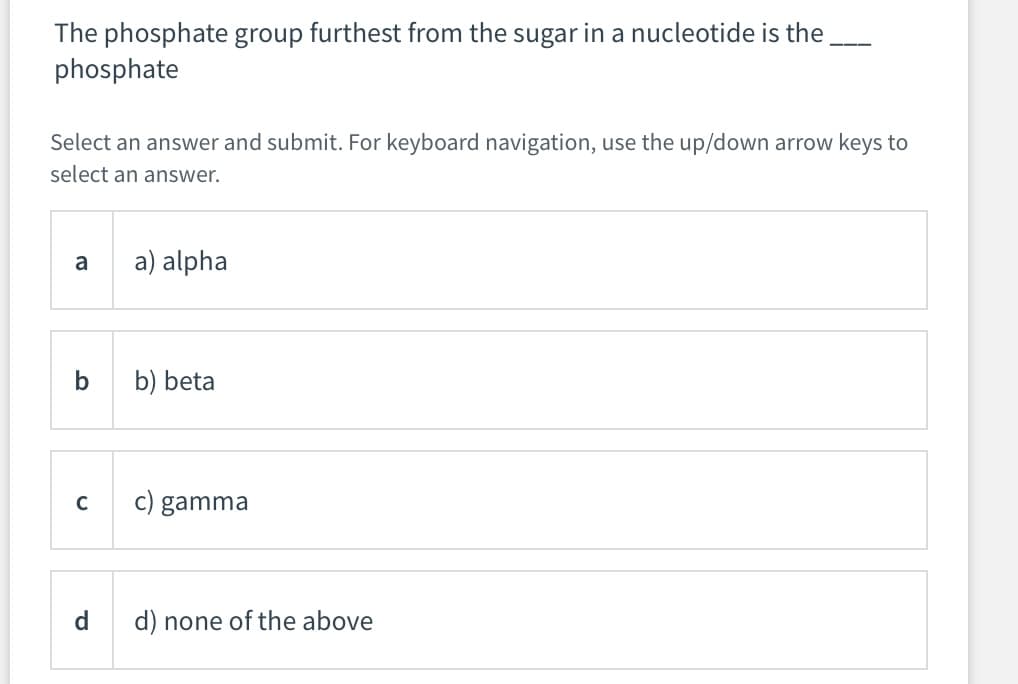 The phosphate group furthest from the sugar in a nucleotide is the
phosphate
---
Select an answer and submit. For keyboard navigation, use the up/down arrow keys to
select an answer.
a
a) alpha
b) beta
c) gamma
d
d) none of the above
