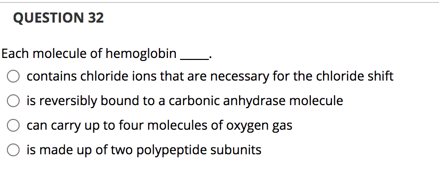 QUESTION 32
Each molecule of hemoglobin
contains chloride ions that are necessary for the chloride shift
is reversibly bound to a carbonic anhydrase molecule
can carry up to four molecules of oxygen gas
is made up of two polypeptide subunits
