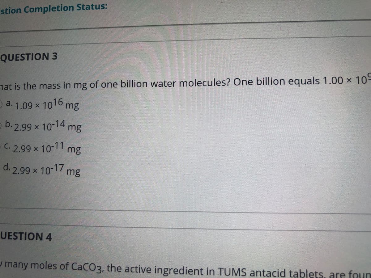 stion Completion Status:
QUESTION 3
hat is the mass in mg of one billion water molecules? One billion equals 1.00 x 10-
a. 1.09 x 1016 mg
b. 2.99 x 10-14
mg
5 C.
2.99x 10-11
mg
d. 2.99 x 10-17 mg
UESTION 4
w many moles of CaCO3, the active ingredient in TUMS antacid tablets, are foun
