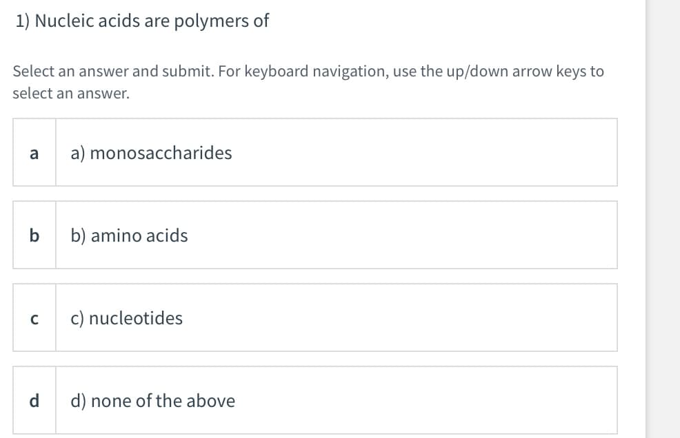 1) Nucleic acids are polymers of
Select an answer and submit. For keyboard navigation, use the up/down arrow keys to
select an answer.
a
a) monosaccharides
b) amino acids
C
c) nucleotides
d
d) none of the above
