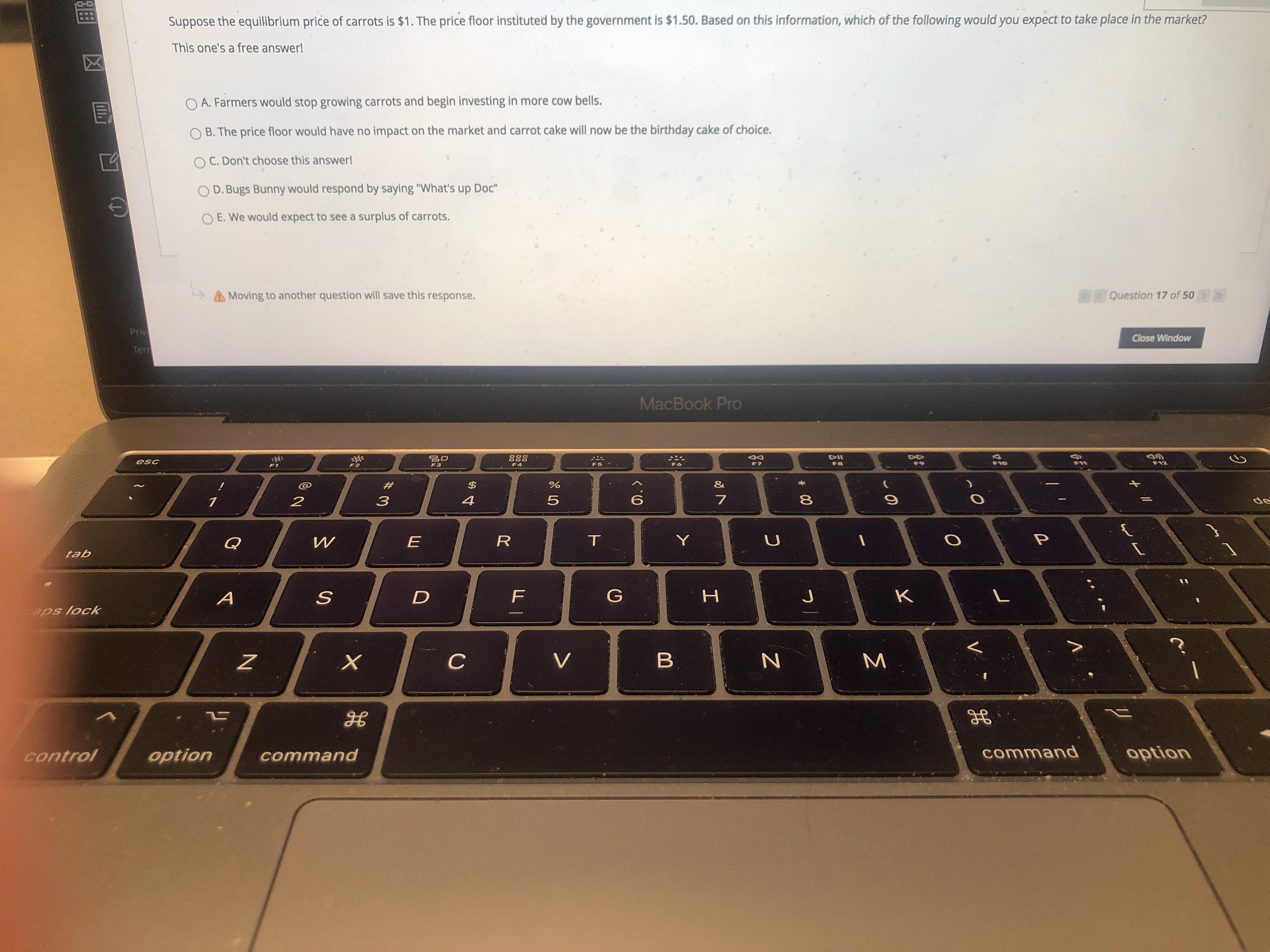 Suppose the equilibrium price of carrots is $1. The price floor instituted by the government is $1.50. Based on this information, which of the following would you expect to take place in the market?
This one's a free answer!
O A. Farmers would stop growing carrots and begin investing in more cow bells.
O B. The price floor would have no impact on the market and carrot cake will now be the birthday cake of choice.
C. Don't choose this answerl
O D. Bugs Bunny would respond by saying "What's up Doc"
O E. We would expect to see a surplus of carrots.
A Moving to another question will save this response.
Question 17 of 50
