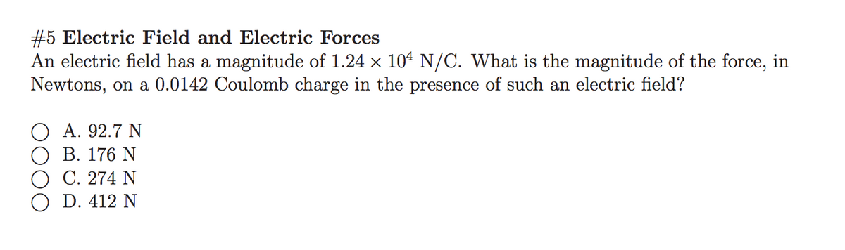 #5 Electric Field and Electric Forces
An electric field has a magnitude of 1.24 x 104 N/C. What is the magnitude of the force, in
Newtons, on a 0.0142 Coulomb charge in the presence of such an electric field?
А. 92.7 N
В. 176 N
С. 274 N
D. 412 N
