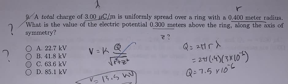 9. A total charge of 3.00 uC/m is uniformly spread over a ring with a 0.400 meter radius.
What is the value of the electric potential 0.300 meters above the ring, along the axis of
symmetry?
そ?
O A. 22.7 kV
O B. 41.8 kV
O C. 63.6 kV
OD. 85.1 kV
Qこ2trd
= 24(4)(3*10)
Q: 7.5 VI0
V = K
Vっ13.5 Wu
