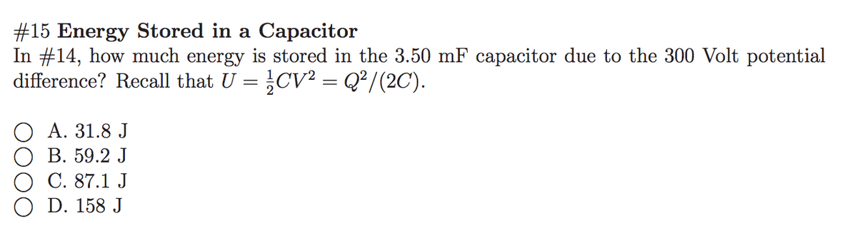 #15 Energy Stored in a Capacitor
In #14, how much energy is stored in the 3.50 mF capacitor due to the 300 Volt potential
difference? Recall that U = CV? = Q²/(2C').
О А. 31.8 J
В. 59.2 J
C. 87.1 J
D. 158 J
