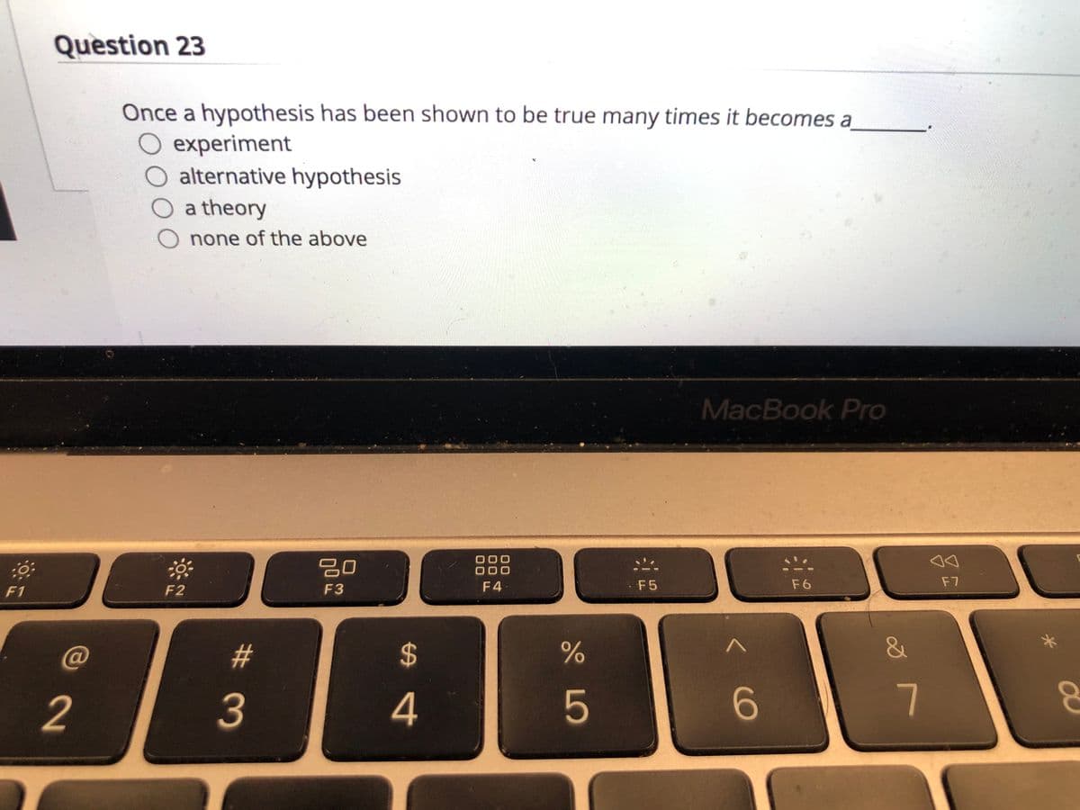 Question 23
Once a hypothesis has been shown to be true many times it becomes a
experiment
O alternative hypothesis
a theory
none of the above
MacBook Pro
20
000
000
F2
F3
F 4
F5
F6
F7
F1
C@
&
2
3
4
6.
7
%24
%23
