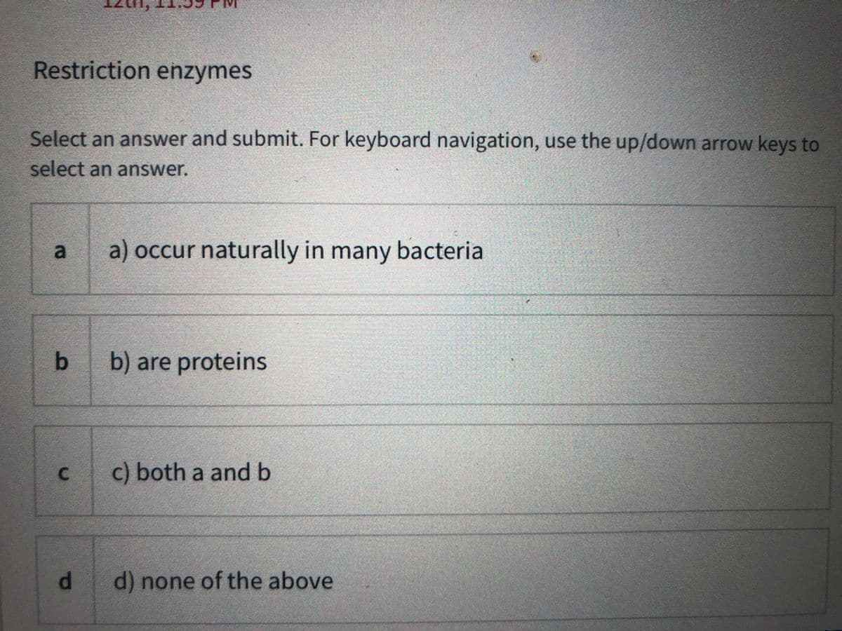 Restriction enzymes
Select an answer and submit. For keyboard navigation, use the up/down arrow keys to
select an answer.
a) occur naturally in many bacteria
b) are proteins
c) both a and b
d.
d) none of the above
a.
C.
