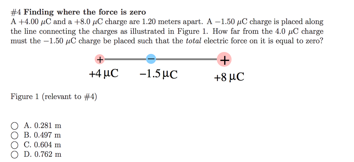 #4 Finding where the force is zero
A +4.00 µC and a +8.0 µC charge are 1.20 meters apart. A –1.50 µC charge is placed along
the line connecting the charges as illustrated in Figure 1. How far from the 4.0 µC charge
must the -1.50 µC charge be placed such that the total electric force on it is equal to zero?
+4 µC
-1.5 µC
+8 μC
Figure 1 (relevant to #4)
A. 0.281 m
В. 0.497 m
С. 0.604 m
D. 0.762 m
