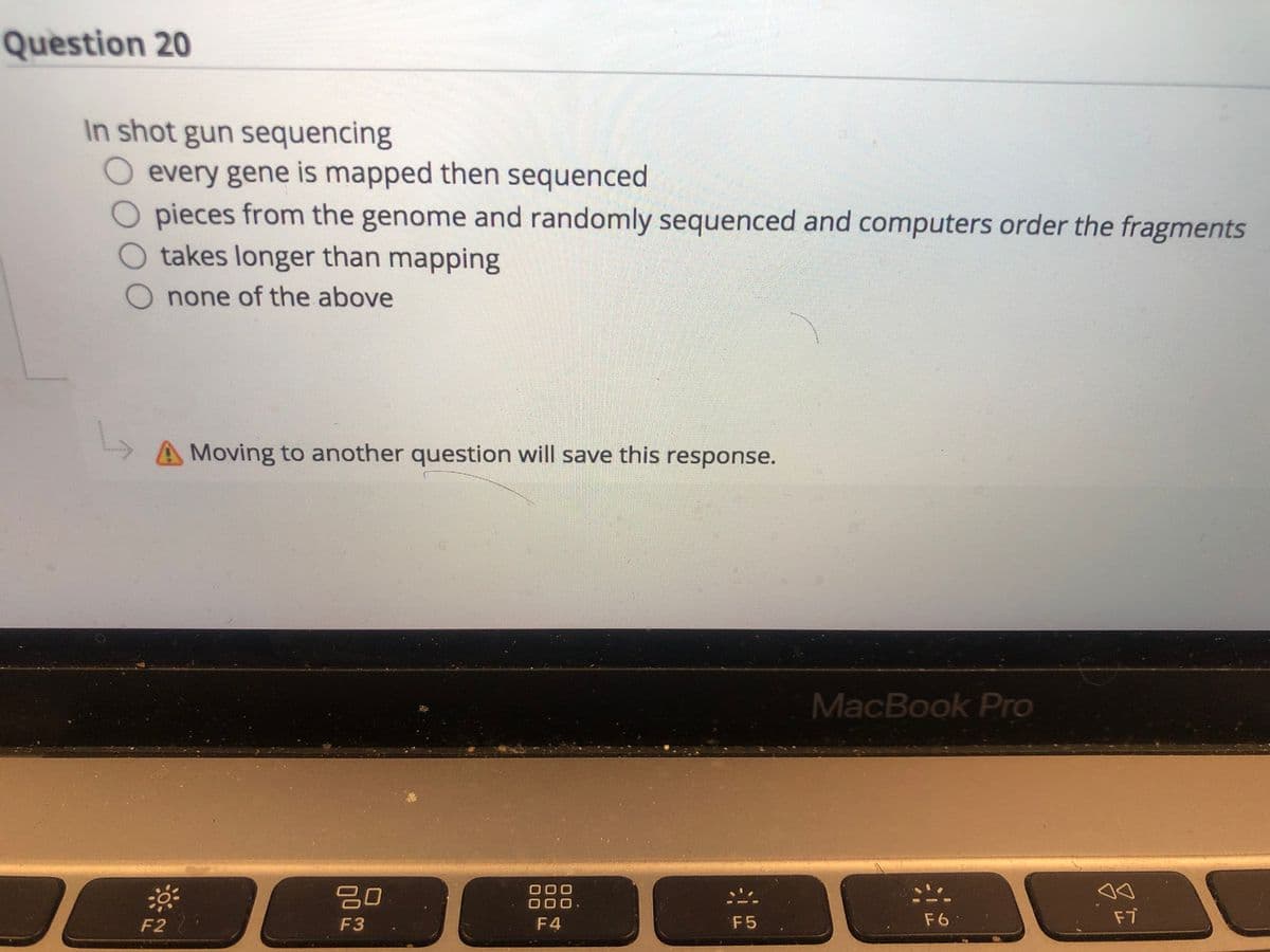 Question 20
In shot gun sequencing
every gene is mapped then sequenced
O pieces from the genome and randomly sequenced and computers order the fragments
O takes longer than mapping
O none of the above
A Moving to another question will save this response.
MacBook Pro
00
000
000.
F2
F3
F4
F5
F6
F7
