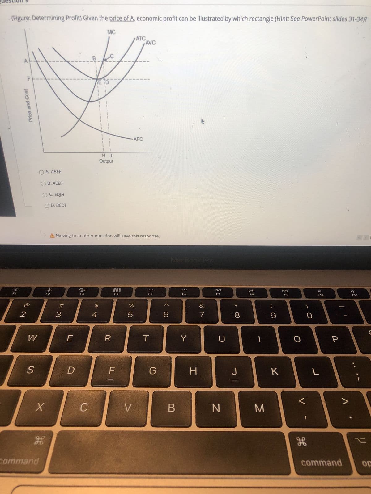 00
回2
Price and Cost
(Figure: Determining Profit) Given the price of A, economic profit can be illustrated by which rectangle (Hlnt: See PowerPoint slides 31-34)?
MC
ATC
AVC
F.
E D
AFC
Output
O A. ABEF
O B. ACDF
O C. EDJH
O D. BCDE
A Moving to another question will save this response.
MacBook Pro
DD
F7
F1
F2
F3
F4
F5
F8
OL
%23
)
3.
9.
D.
H.
B
C.
gE
command
command
do
