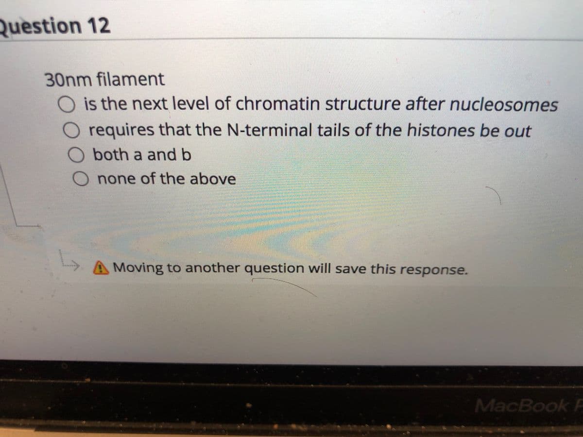 Question 12
30nm filament
O is the next level of chromatin structure after nucleosomes
requires that the N-terminal tails of the histones be out
both a and b
O none of the above
A Moving to another question will save this response.
MacBook F
O0O
