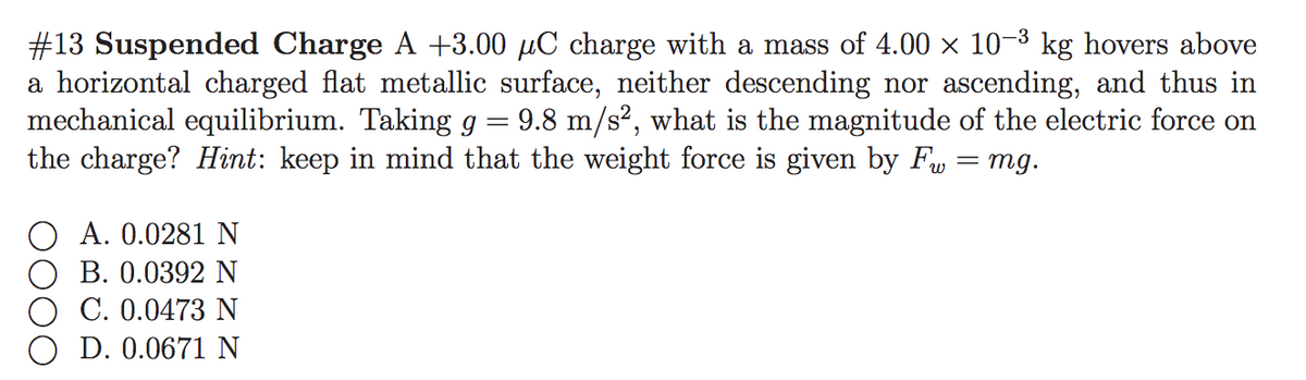 #13 Suspended Charge A +3.00 µC charge with a mass of 4.00 x 10-3 kg hovers above
a horizontal charged flat metallic surface, neither descending nor ascending, and thus in
mechanical equilibrium. Taking g = 9.8 m/s², what is the magnitude of the electric force on
the charge? Hint: keep in mind that the weight force is given by F, = mg.
A. 0.0281 N
B. 0.0392 N
C. 0.0473 N
D. 0.0671 N
