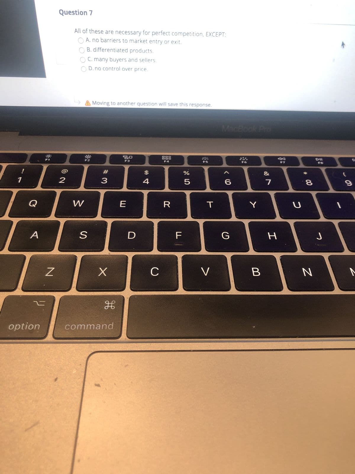 Question 7
All of these are necessary for perfect competition, EXCEPT:
A. no barriers to market entry or exit.
B. differentiated products.
C. many buyers and sellers.
O D. no control over price.
A Moving to another question will save this response.
MacBook Pro
F2
888
F3
F5
$
4.
8
A
option
command
