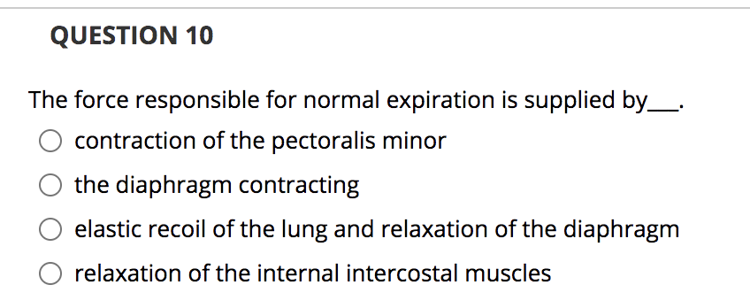 QUESTION 10
The force responsible for normal expiration is supplied by_.
contraction of the pectoralis minor
the diaphragm contracting
elastic recoil of the lung and relaxation of the diaphragm
relaxation of the internal intercostal muscles
