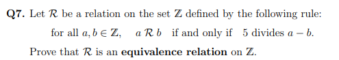 Q7. Let R be a relation on the set Z defined by the following rule:
for all a, b e Z, a Rb if and only if 5 divides a – b.
Prove that R is an equivalence relation on Z.
