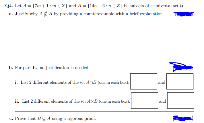 Q4. Let A = {7m +1: m € Z} and B = {14n – 6 : n e Z} be subsets of a universal set U.
a. Justify why A ¢ B by providing a counterexample with a brief explanation.
b. For part b., no justification is needed.
i. List 2 different elements of the set ANB (one in each box):|
and
ii. List 2 different elements of the set A×B (one in each box):
and
c. Prove that BC A using a rigorous proof.
