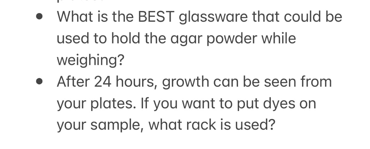 What is the BEST glassware that could be
used to hold the agar powder while
weighing?
After 24 hours, growth can be seen from
your plates. If you want to put dyes on
your sample, what rack is used?
