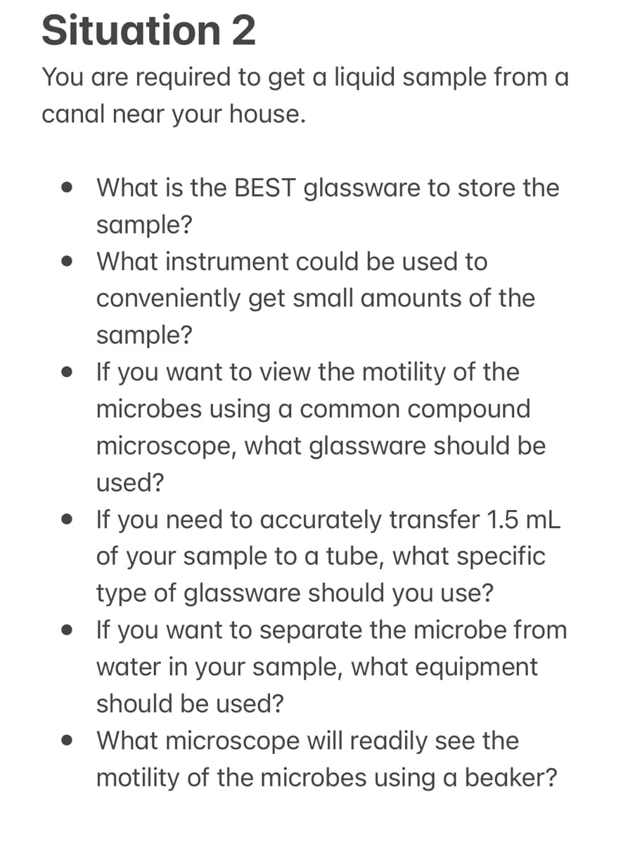 Situation 2
You are required to get a liquid sample from a
canal near your house.
• What is the BEST glassware to store the
sample?
What instrument could be used to
conveniently get small amounts of the
sample?
• If you want to view the motility of the
microbes using a common compound
microscope, what glassware should be
used?
• If you need to accurately transfer 1.5 mL
of your sample to a tube, what specific
type of glassware should you use?
• If you want to separate the microbe from
water in your sample, what equipment
should be used?
What microscope will readily see the
motility of the microbes using a beaker?
