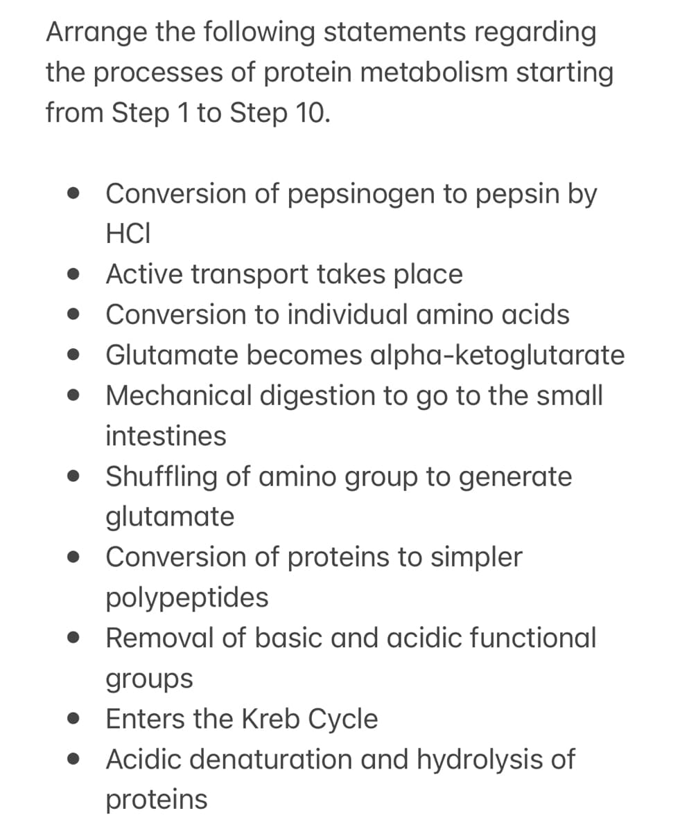 Arrange the following statements regarding
the processes of protein metabolism starting
from Step 1 to Step 10.
Conversion of pepsinogen to pepsin by
HCI
• Active transport takes place
• Conversion to individual amino acids
Glutamate becomes alpha-ketoglutarate
Mechanical digestion to go to the small
intestines
• Shuffling of amino group to generate
glutamate
• Conversion of proteins to simpler
polypeptides
Removal of basic and acidic functional
groups
Enters the Kreb Cycle
• Acidic denaturation and hydrolysis of
proteins
