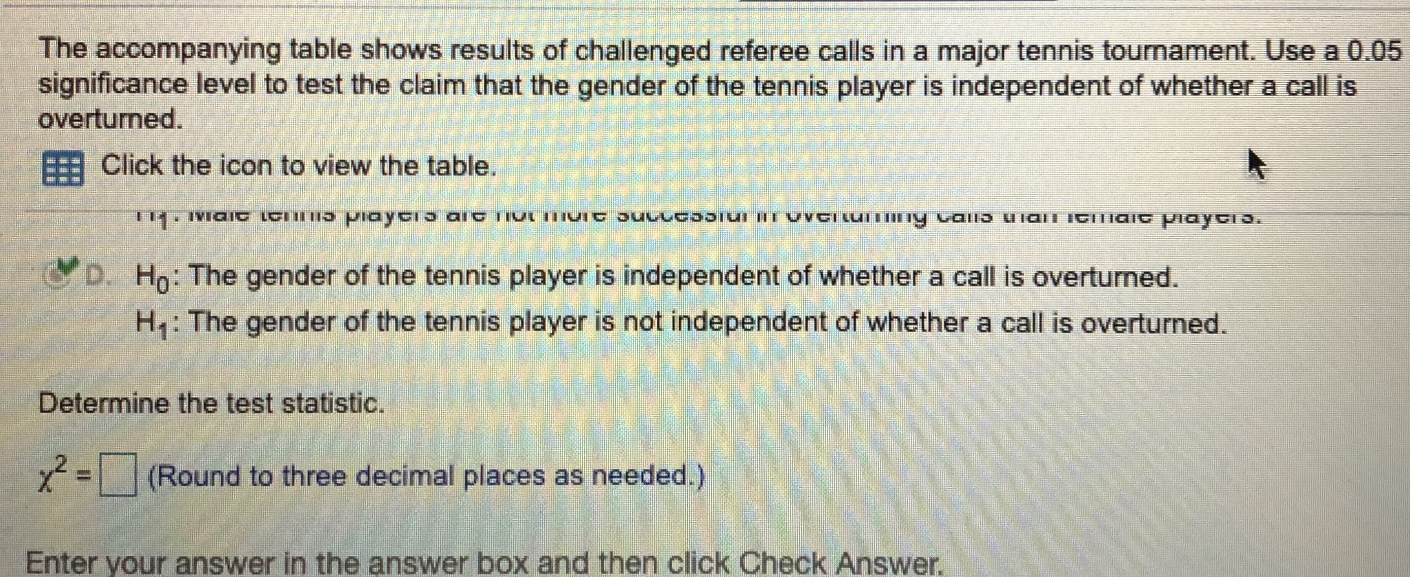 The accompanying table shows results of challenged referee calls in a major tennis tournament. Use a 0.05
significance level to test the claim that the gender of the tennis player is independent of whether a call is
overturned.

