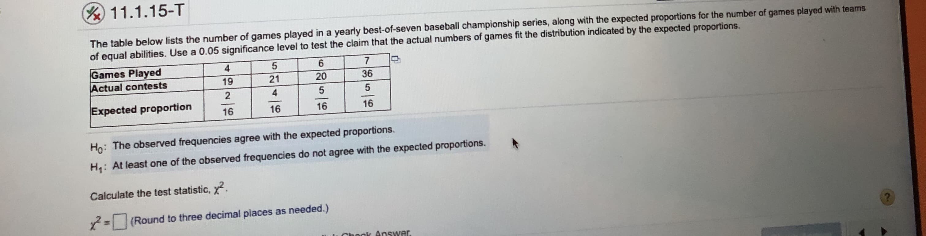 11.1.15-T
The table below lists the number of games played in a yearly best-of-seven baseball championship series, along with the expected proportions for the number of games played with teams
of equal abilities. Use a 0.05 significance level to test the claim that the actual numbers of games fit the distribution indicated by the expected proportions.
7
Games Played
Actual contests
19
21
20
36
Expected proportion
16
16
16
16
Ho: The observed frequencies agree with the expected proportions.
H: At least one of the observed frequencies do not agree with the expected proportions.
Calculate the test statistic, x.
=(Round to three decimal places as needed.)
ok Answer
