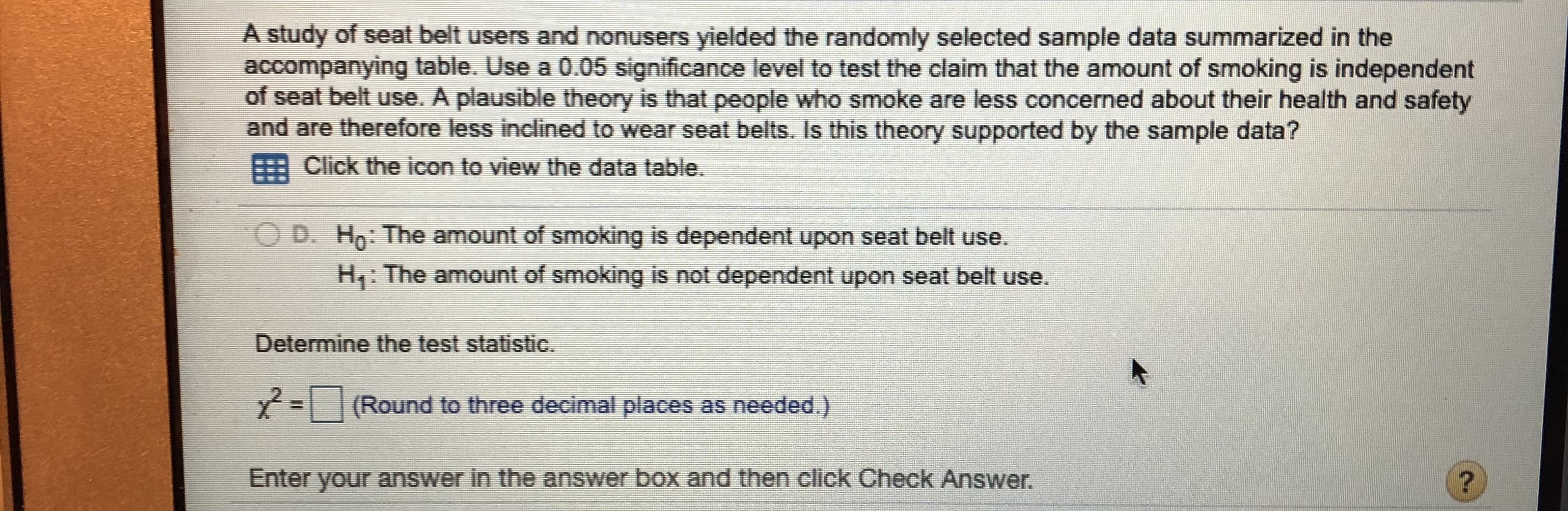 A study of seat belt users and nonusers yielded the randomly selected sample data summarized in the
accompanying table. Use a 0.05 significance level to test the claim that the amount of smoking is independent
of seat belt use. A plausible theory is that people who smoke are less concerned about their health and safety
and are therefore less inclined to wear seat belts. Is this theory supported by the sample data?
