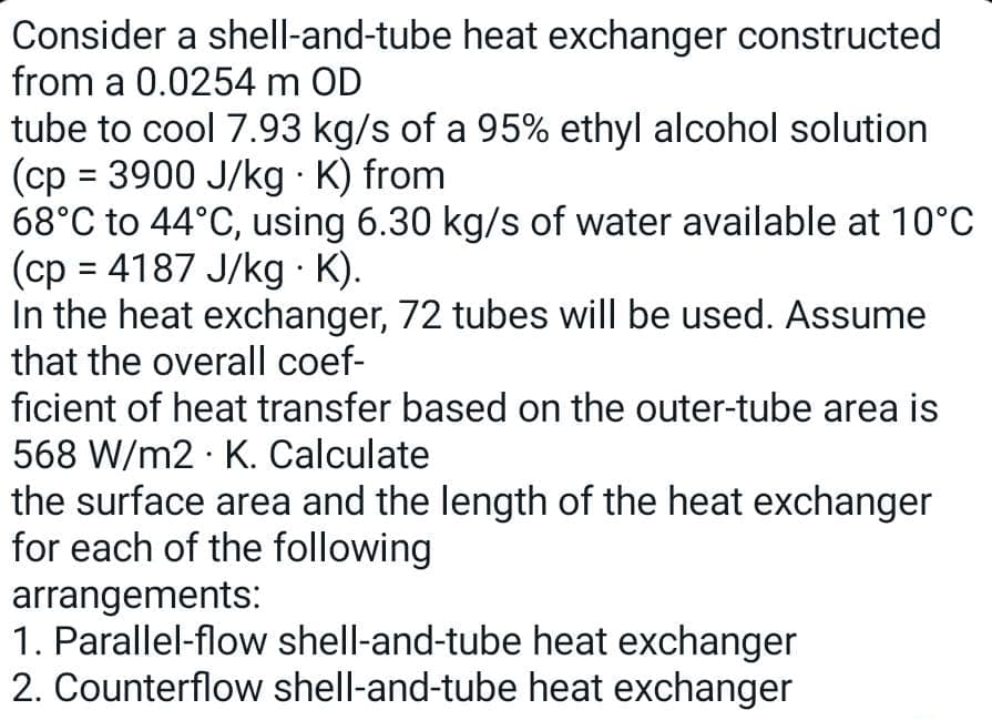 Consider a shell-and-tube heat exchanger constructed
from a 0.0254 m OD
tube to cool 7.93 kg/s of a 95% ethyl alcohol solution
(cp= 3900 J/kg . K) from
68°C to 44°C, using 6.30 kg/s of water available at 10°C
(cp = 4187 J/kg · K).
In the heat exchanger, 72 tubes will be used. Assume
that the overall coef-
ficient of heat transfer based on the outer-tube area is
568 W/m2 K. Calculate
the surface area and the length of the heat exchanger
for each of the following
arrangements:
1. Parallel-flow shell-and-tube heat exchanger
2. Counterflow shell-and-tube heat exchanger