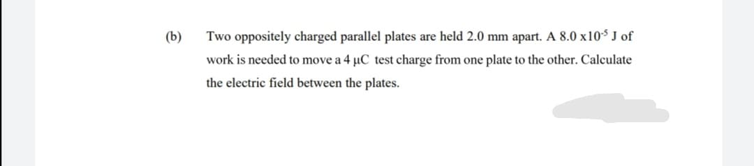(b)
Two oppositely charged parallel plates are held 2.0 mm apart. A 8.0 x10-$ J of
work is needed to move a 4 µC test charge from one plate to the other. Calculate
the electric field between the plates.
