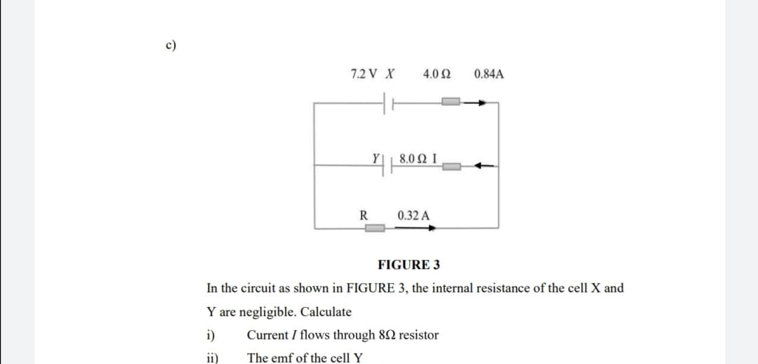 c)
7.2 V X
4.0 Ω
0.84A
8.0 Ω Ι
R
0.32 A
FIGURE 3
In the circuit as shown in FIGURE 3, the internal resistance of the cell X and
Y are negligible. Calculate
i)
Current I flows through 82 resistor
ii)
The emf of the cell Y
