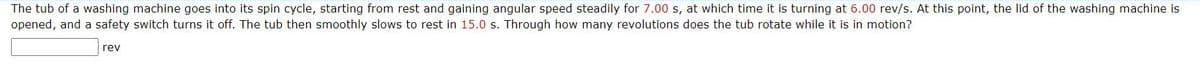 The tub of a washing machine goes into its spin cycle, starting from rest and gaining angular speed steadily for 7.00 s, at which time it is turning at 6.00 rev/s. At this point, the lid of the washing machine is
opened, and a safety switch turns it off. The tub then smoothly slows to rest in 15.0 s. Through how many revolutions does the tub rotate while it is in motion?
rev
