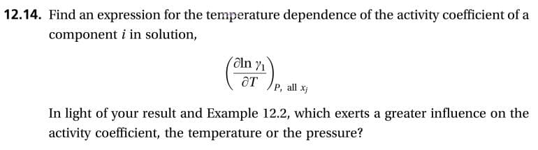 12.14. Find an expression for the temperature dependence of the activity coefficient of a
component i in solution,
P, all x
In light of your result and Example 12.2, which exerts a greater influence on the
activity coefficient, the temperature or the pressure?
